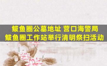 鲅鱼圈公墓地址 营口海警局鲅鱼圈工作站举行清明祭扫活动